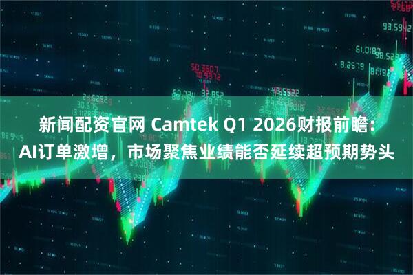 新闻配资官网 Camtek Q1 2026财报前瞻：AI订单激增，市场聚焦业绩能否延续超预期势头